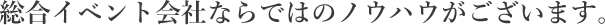 総合イベント会社ならではのノウハウがございます。